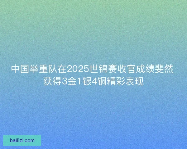 中国举重队在2025世锦赛收官成绩斐然 获得3金1银4铜精彩表现