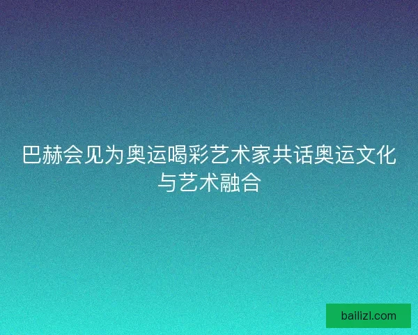 巴赫会见为奥运喝彩艺术家共话奥运文化与艺术融合