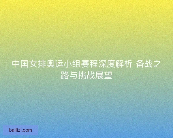 中国女排奥运小组赛程深度解析 备战之路与挑战展望